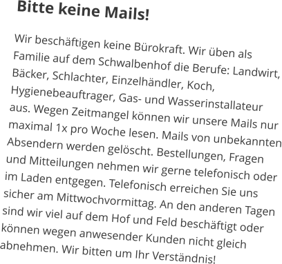 Bitte keine Mails! Wir beschäftigen keine Bürokraft. Wir üben als Familie auf dem Schwalbenhof die Berufe: Landwirt, Bäcker, Schlachter, Einzelhändler, Koch, Hygienebeauftrager, Gas- und Wasserinstallateur aus. Wegen Zeitmangel können wir unsere Mails nur maximal 1x pro Woche lesen. Mails von unbekannten Absendern werden gelöscht. Bestellungen, Fragen und Mitteilungen nehmen wir gerne telefonisch oder im Laden entgegen. Telefonisch erreichen Sie uns sicher am Mittwochvormittag. An den anderen Tagen sind wir viel auf dem Hof und Feld beschäftigt oder können wegen anwesender Kunden nicht gleich abnehmen. Wir bitten um Ihr Verständnis!