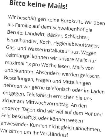 Bitte keine Mails! Wir beschäftigen keine Bürokraft. Wir üben als Familie auf dem Schwalbenhof die Berufe: Landwirt, Bäcker, Schlachter, Einzelhändler, Koch, Hygienebeauftrager, Gas- und Wasserinstallateur aus. Wegen Zeitmangel können wir unsere Mails nur maximal 1x pro Woche lesen. Mails von unbekannten Absendern werden gelöscht. Bestellungen, Fragen und Mitteilungen nehmen wir gerne telefonisch oder im Laden entgegen. Telefonisch erreichen Sie uns sicher am Mittwochvormittag. An den anderen Tagen sind wir viel auf dem Hof und Feld beschäftigt oder können wegen anwesender Kunden nicht gleich abnehmen. Wir bitten um Ihr Verständnis!